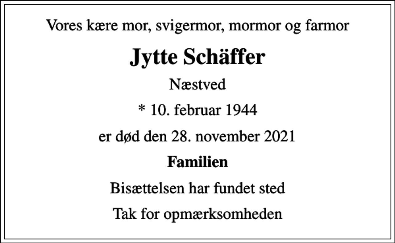 <p>Vores kære mor, svigermor, mormor og farmor<br />Jytte Schäffer<br />Næstved<br />* 10. februar 1944<br />er død den 28. november 2021<br />Familien<br />Bisættelsen har fundet sted<br />Tak for opmærksomheden</p>