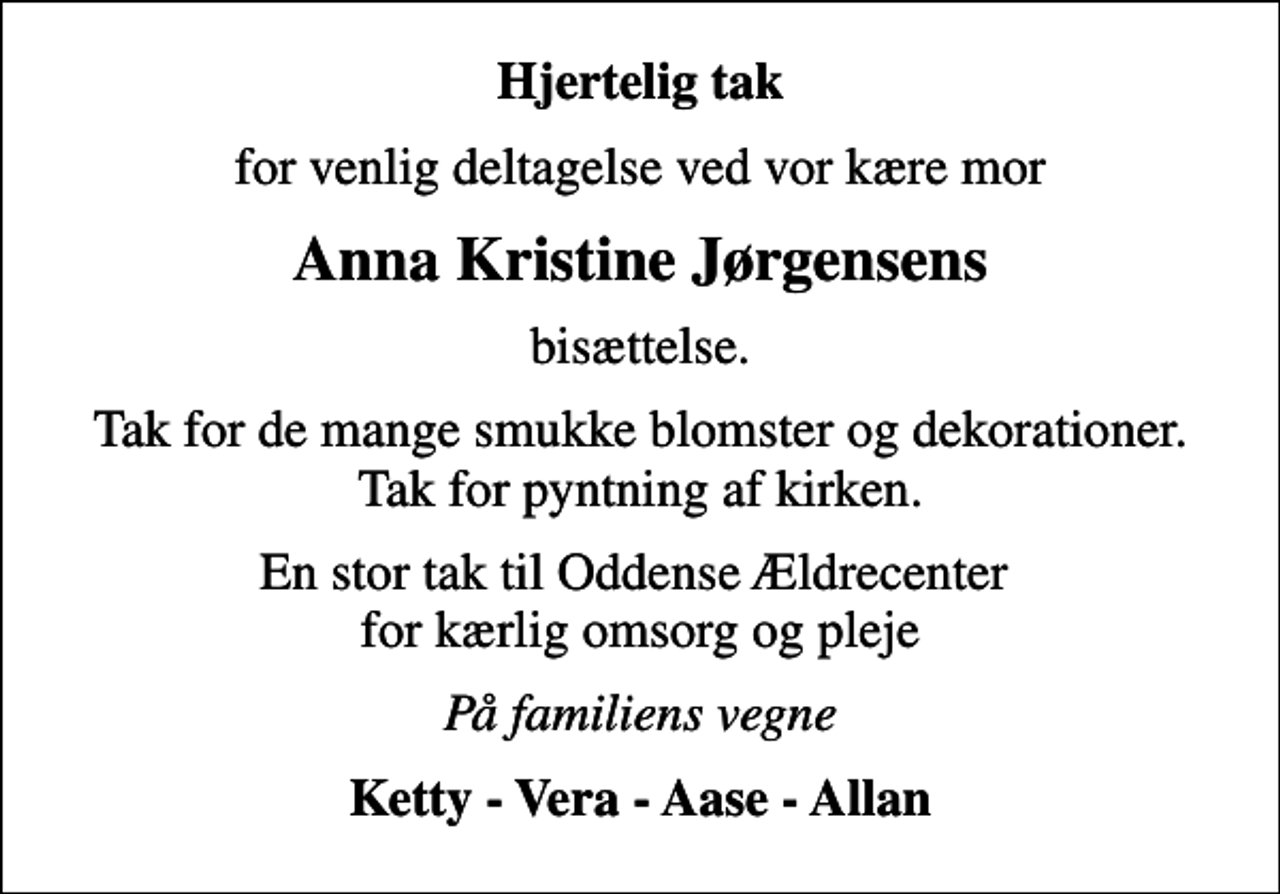 <p>Hjertelig tak<br />for venlig deltagelse ved vor kære mor<br />Anna Kristine Jørgensens<br />bisættelse.<br />Tak for de mange smukke blomster og dekorationer. Tak for pyntning af kirken.<br />En stor tak til Oddense Ældrecenter for kærlig omsorg og pleje<br />På familiens vegne<br />Ketty - Vera - Aase - Allan</p>