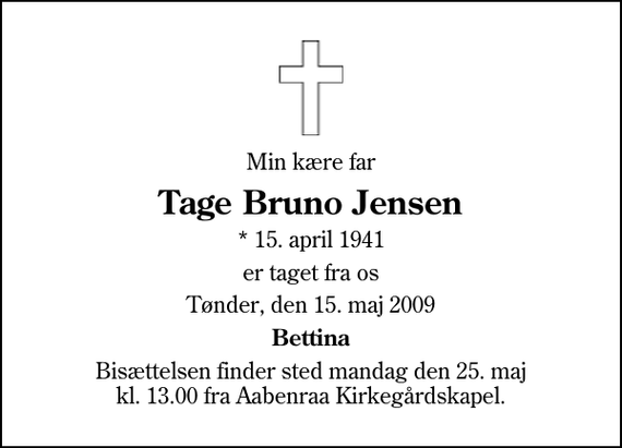 <p>Min kære far<br />Tage Bruno Jensen<br />* 15. april 1941<br />er taget fra os<br />Tønder, den 15. maj 2009<br />Bettina<br />Bisættelsen finder sted mandag den 25. maj kl. 13.00 fra Aabenraa Kirkegårdskapel</p>