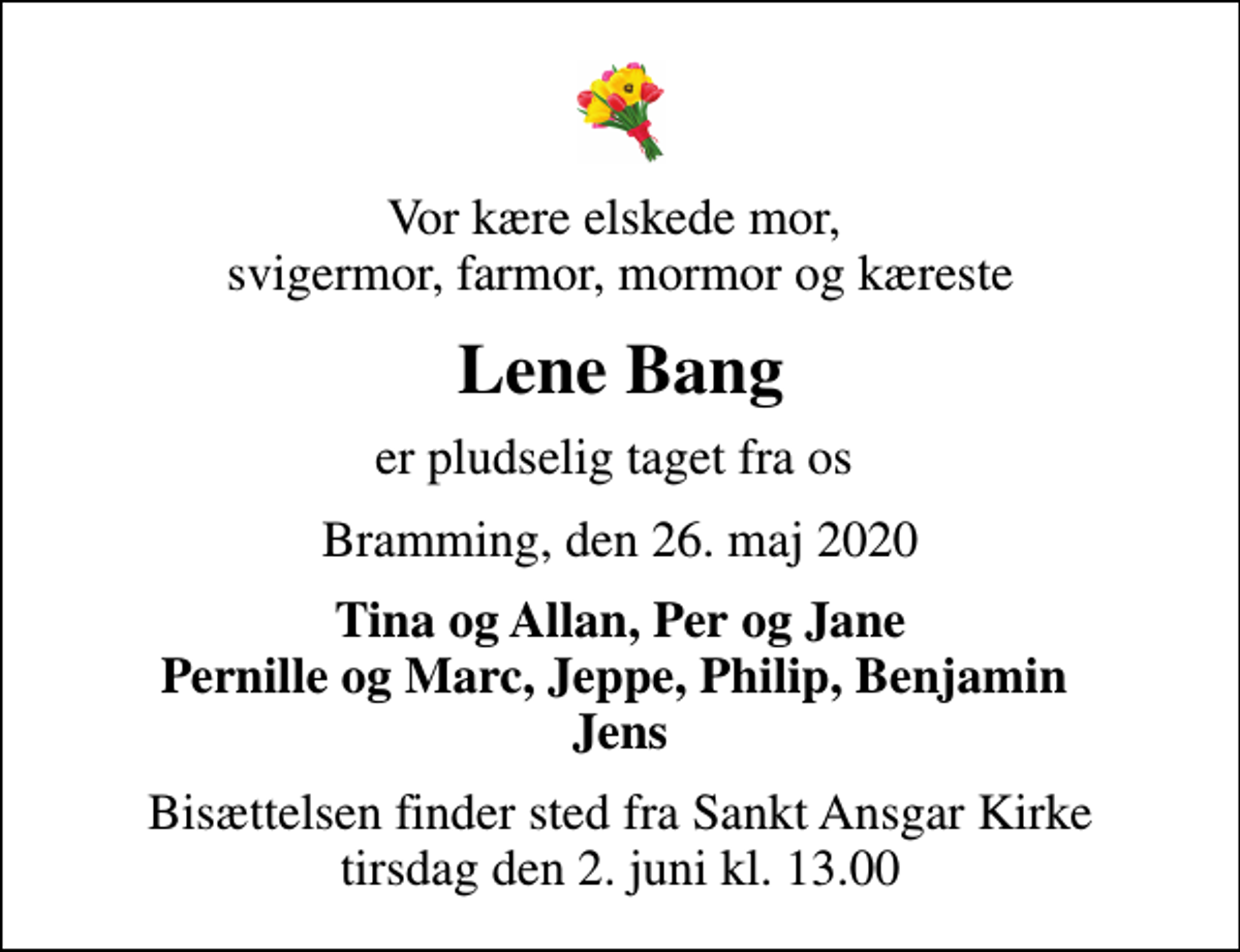 <p>Vor kære elskede mor, svigermor, farmor, mormor og kæreste<br />Lene Bang<br />er pludselig taget fra os<br />Bramming, den 26. maj 2020<br />Tina og Allan, Per og Jane Pernille og Marc, Jeppe, Philip, Benjamin Jens<br />Bisættelsen finder sted fra Sankt Ansgar Kirke tirsdag den 2. juni kl. 13.00</p>