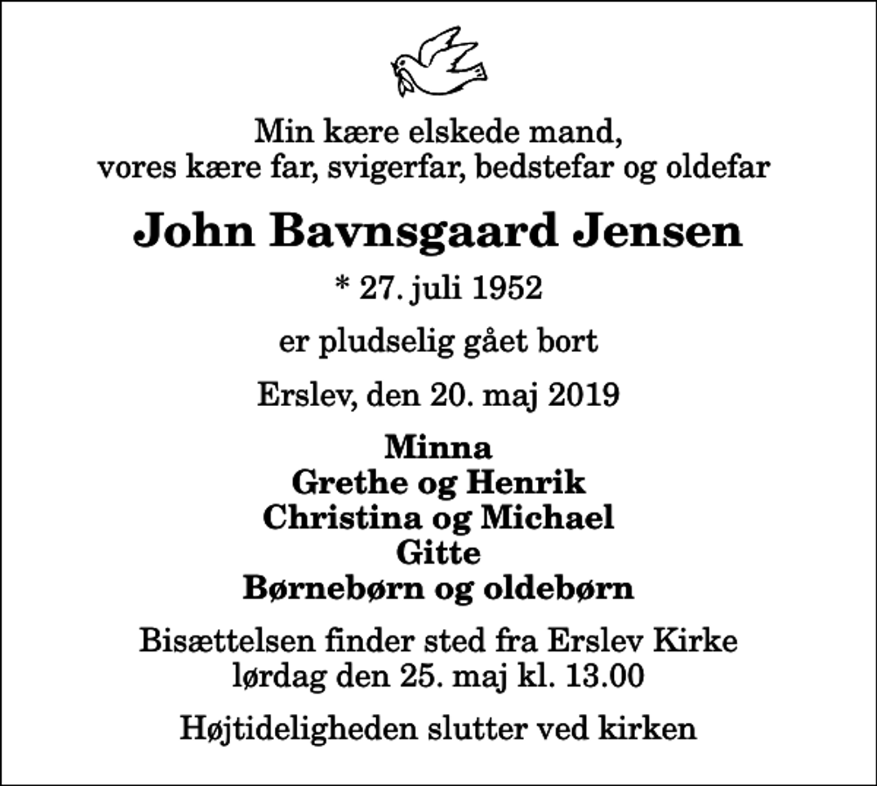 <p>Min kære elskede mand, vores kære far, svigerfar, bedstefar og oldefar<br />John Bavnsgaard Jensen<br />* 27. juli 1952<br />er pludselig gået bort<br />Erslev, den 20. maj 2019<br />Minna Grethe og Henrik Christina og Michael Gitte Børnebørn og oldebørn<br />Bisættelsen finder sted fra Erslev Kirke lørdag den 25. maj kl. 13.00 Højtideligheden slutter ved kirken</p>