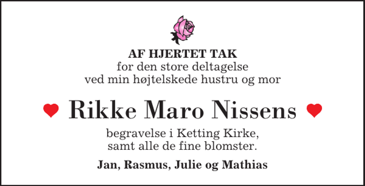 <p>AF HJERTET TAK<br />for den store deltagelse ved min højtelskede hustru og mor<br />Rikke Maro Nissens<br />begravelse i Ketting Kirke, samt alle de fine blomster.<br />Jan, Rasmus, Julie og Mathias</p>