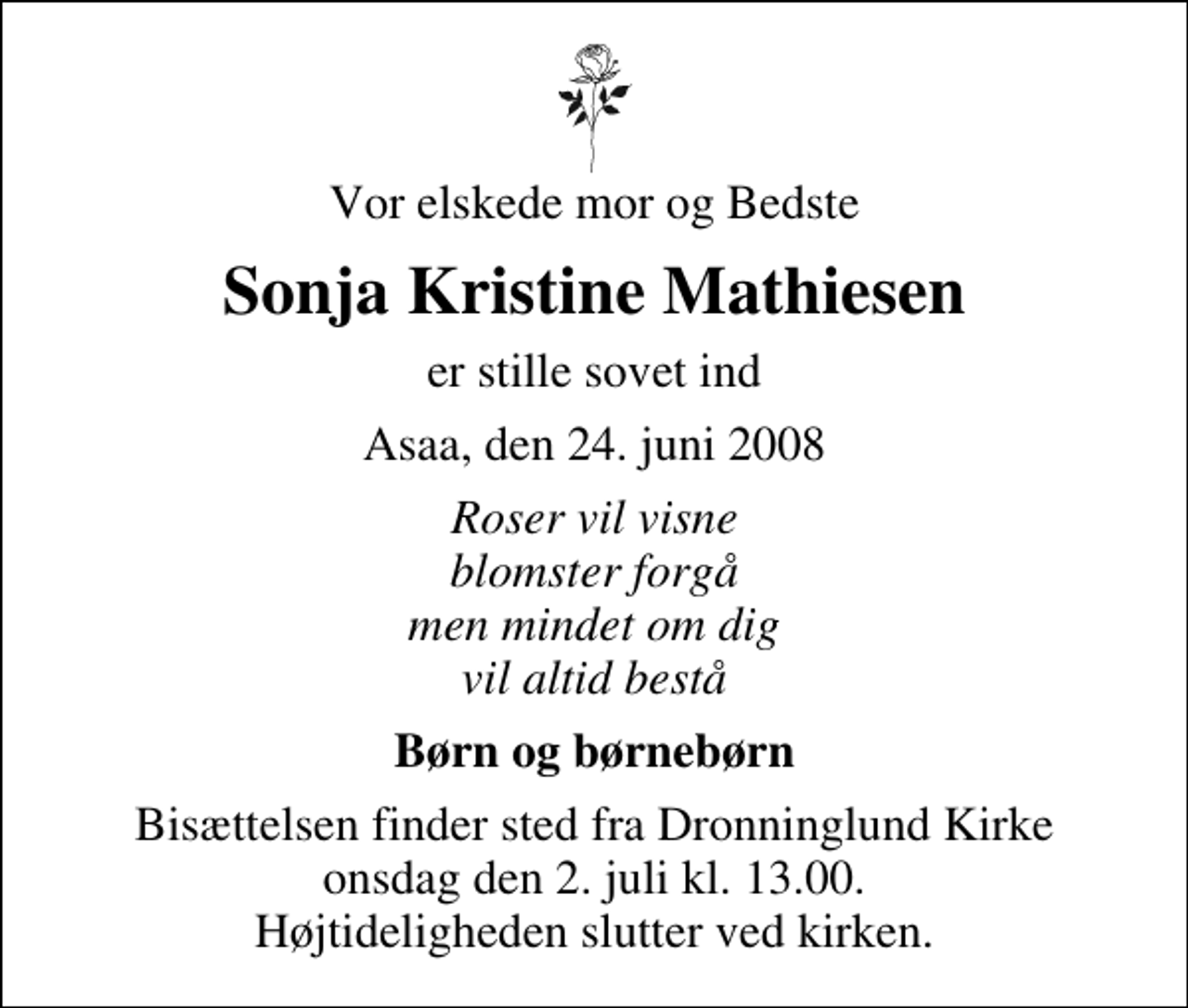 <p>Vor elskede mor og Bedste<br />Sonja Kristine Mathiesen<br />er stille sovet ind<br />Asaa, den 24. juni 2008<br />Roser vil visne blomster forgå men mindet om dig vil altid bestå<br />Børn og børnebørn<br />Bisættelsen finder sted fra Dronninglund Kirke onsdag den 2. juli kl. 13.00 Højtideligheden slutter ved kirken.</p>