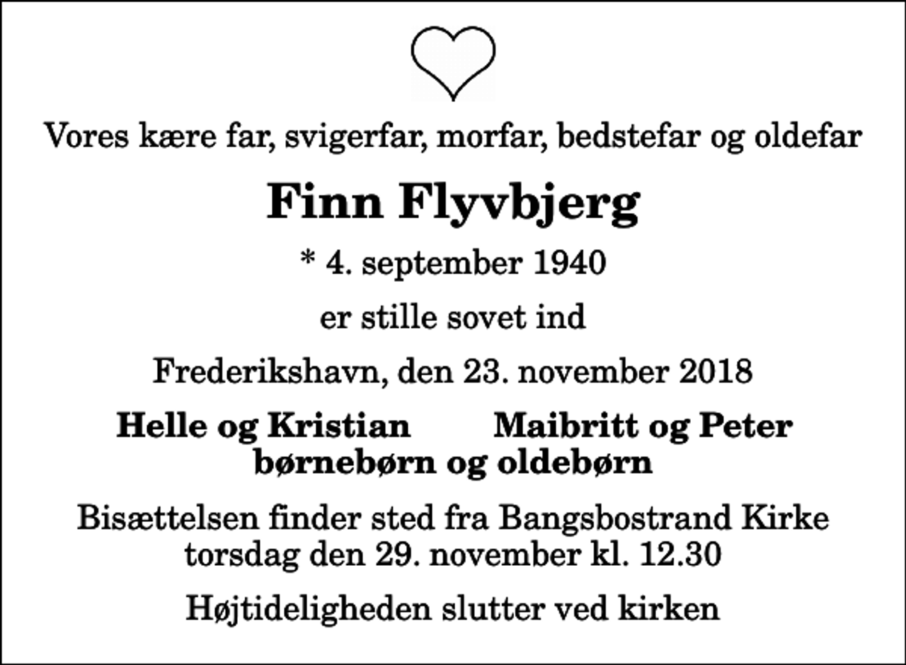 <p>Vores kære far, svigerfar, morfar, bedstefar og oldefar<br />Finn Flyvbjerg<br />* 4. september 1940<br />er stille sovet ind<br />Frederikshavn, den 23. november 2018<br />Helle og Kristian<br />Maibritt og Peter<br />Bisættelsen finder sted fra Bangsbostrand Kirke torsdag den 29. november kl. 12.30 Højtideligheden slutter ved kirken</p>