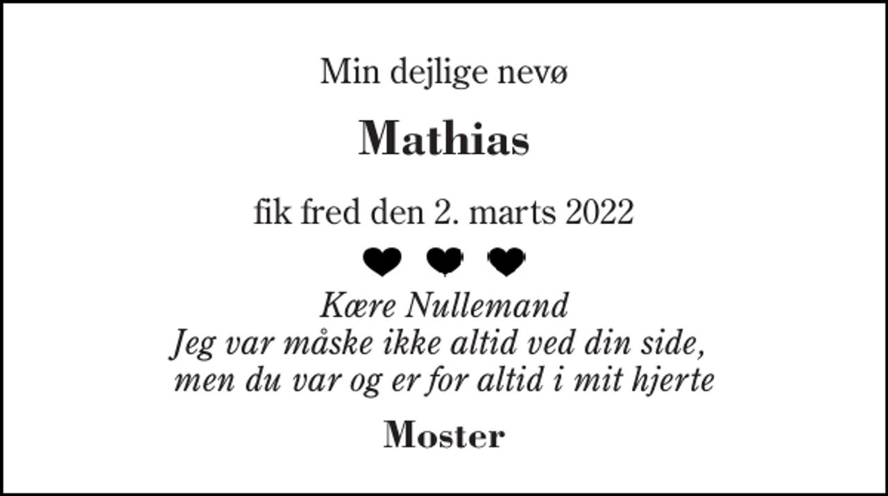 <p>Min dejlige nevø<br />Mathias<br />fik fred den 2. marts 2022<br />Kære Nullemand Jeg var måske ikke altid ved din side, men du var og er for altid i mit hjerte<br />Moster</p>