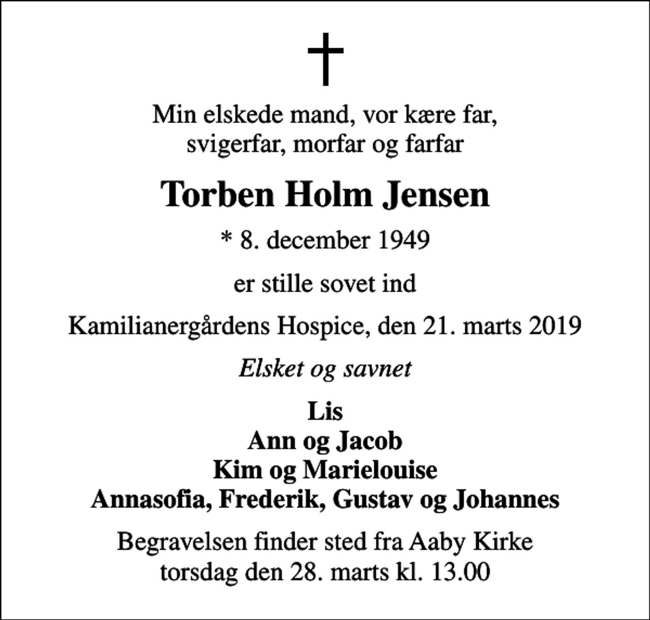<p>Min elskede mand, vor kære far, svigerfar, morfar og farfar<br />Torben Holm Jensen<br />* 8. december 1949<br />er stille sovet ind<br />Kamilianergårdens Hospice, den 21. marts 2019<br />Elsket og savnet<br />Lis Ann og Jacob Kim og Marielouise Annasofia, Frederik, Gustav og Johannes<br />Begravelsen finder sted fra Aaby Kirke torsdag den 28. marts kl. 13.00</p>