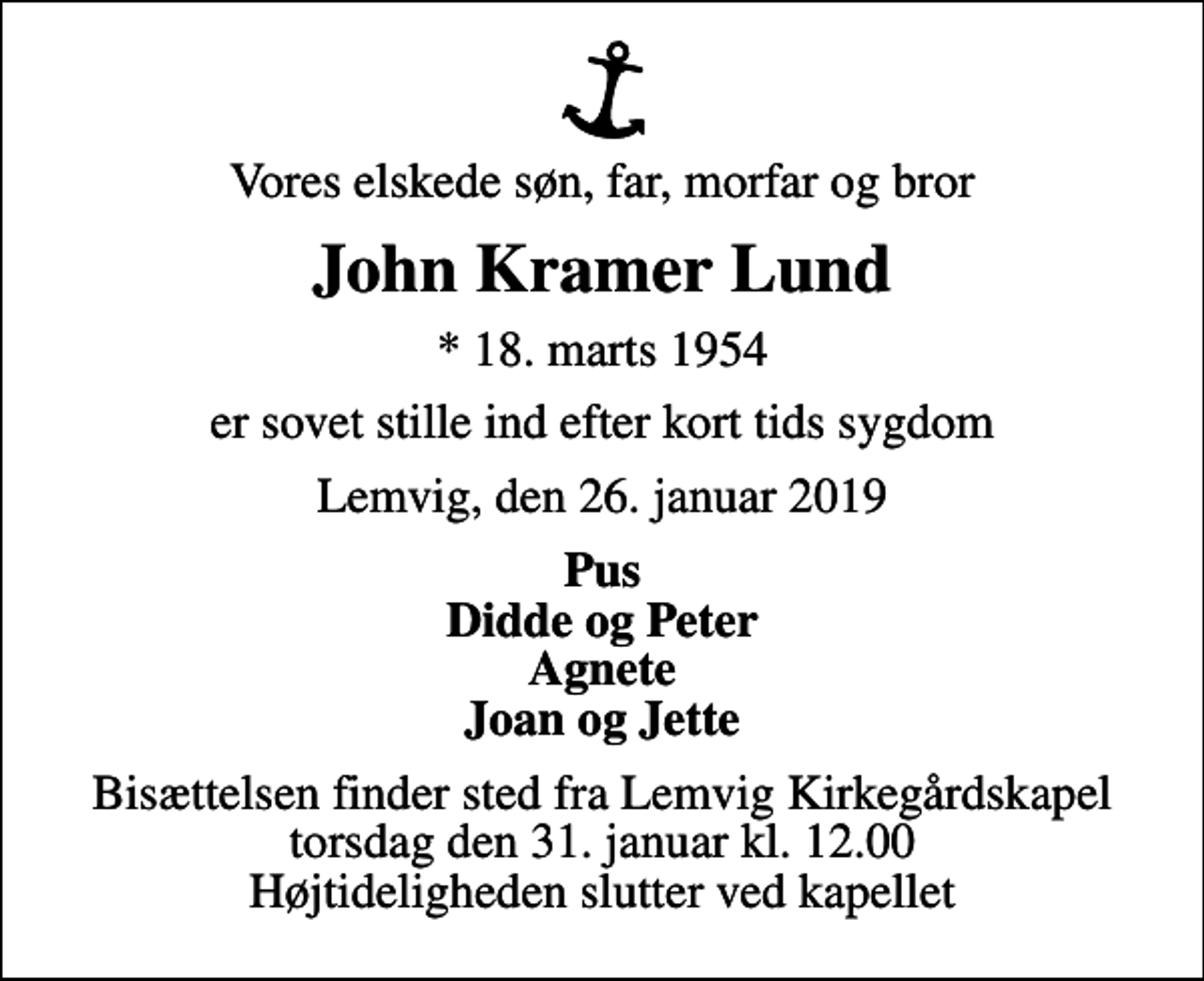 <p>Vores elskede søn, far, morfar og bror<br />John Kramer Lund<br />* 18. marts 1954<br />er sovet stille ind efter kort tids sygdom<br />Lemvig, den 26. januar 2019<br />Pus Didde og Peter Agnete Joan og Jette<br />Bisættelsen finder sted fra Lemvig Kirkegårdskapel torsdag den 31. januar kl. 12.00 Højtideligheden slutter ved kapellet</p>