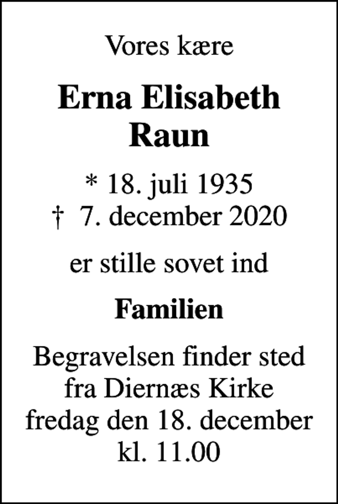 <p>Vores kære<br />Erna Elisabeth Raun<br />* 18. juli 1935<br />✝ 7. december 2020<br />er stille sovet ind<br />Familien<br />Begravelsen finder sted fra Diernæs Kirke fredag den 18. december kl. 11.00</p>