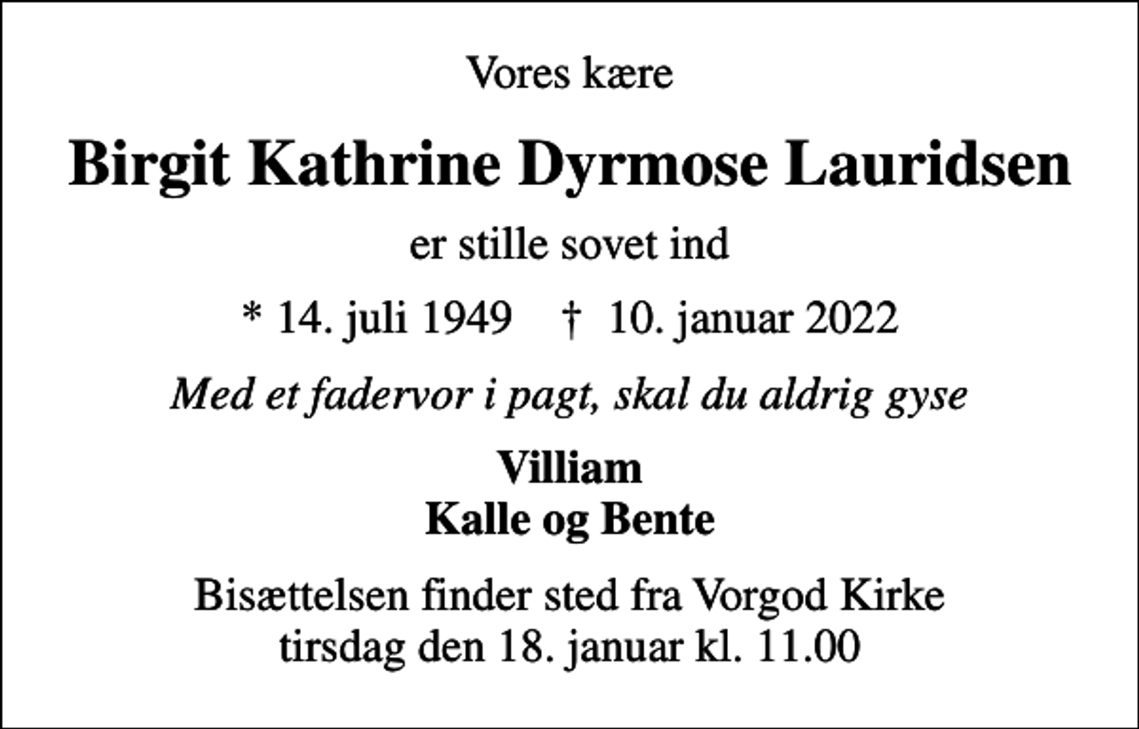 <p>Vores kære<br />Birgit Kathrine Dyrmose Lauridsen<br />er stille sovet ind<br />* 14. juli 1949 ✝ 10. januar 2022<br />Med et fadervor i pagt, skal du aldrig gyse<br />Villiam Kalle og Bente<br />Bisættelsen finder sted fra Vorgod Kirke tirsdag den 18. januar kl. 11.00</p>