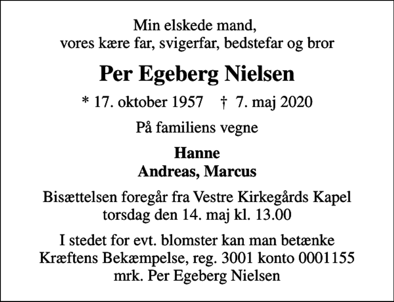 <p>Min elskede mand, vores kære far, svigerfar, bedstefar og bror<br />Per Egeberg Nielsen<br />* 17. oktober 1957 ✝ 7. maj 2020<br />På familiens vegne<br />Hanne Andreas, Marcus<br />Bisættelsen foregår fra Vestre Kirkegårds Kapel torsdag den 14. maj kl. 13.00<br />I stedet for evt. blomster kan man betænke<br />Kræftens Bekæmpelse reg.3001konto0001155mrk. Per Egeberg<br />Nielsen</p>