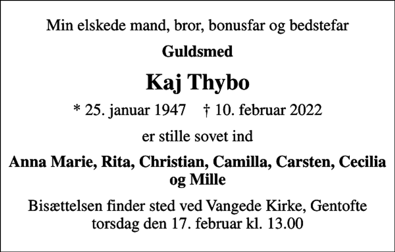 <p>Min elskede mand, bror, bonusfar og bedstefar<br />Guldsmed<br />Kaj Thybo<br />* 25. januar 1947 ✝ 10. februar 2022<br />er stille sovet ind<br />Anna Marie, Rita, Christian, Camilla, Carsten, Cecilia og Mille<br />Bisættelsen finder sted ved Vangede Kirke, Gentofte torsdag den 17. februar kl. 13.00</p>