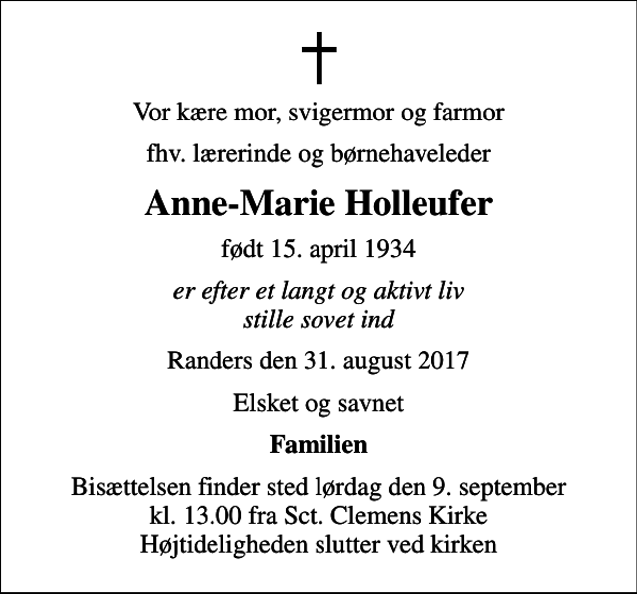 <p>Vor kære mor, svigermor og farmor<br />fhv. lærerinde og børnehaveleder<br />Anne-Marie Holleufer<br />født 15. april 1934<br />er efter et langt og aktivt liv stille sovet ind<br />Randers den 31. august 2017<br />Elsket og savnet<br />Familien<br />Bisættelsen finder sted lørdag den 9. september kl. 13.00 fra Sct. Clemens Kirke Højtideligheden slutter ved kirken</p>