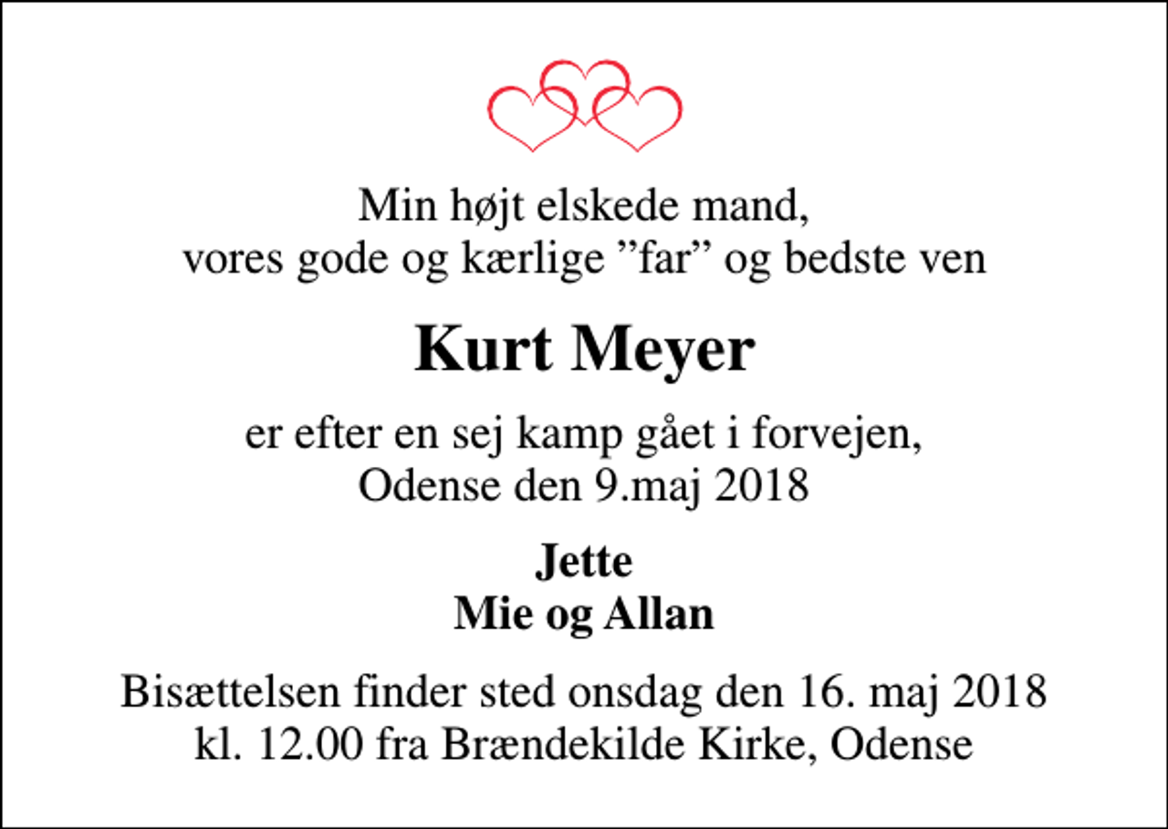 <p>Min højt elskede mand, vores gode og kærlige far og bedste ven<br />Kurt Meyer<br />er efter en sej kamp gået i forvejen, Odense den 9.maj 2018<br />Jette Mie og Allan<br />Bisættelsen finder sted onsdag den 16. maj 2018 kl. 12.00 fra Brændekilde Kirke, Odense</p>