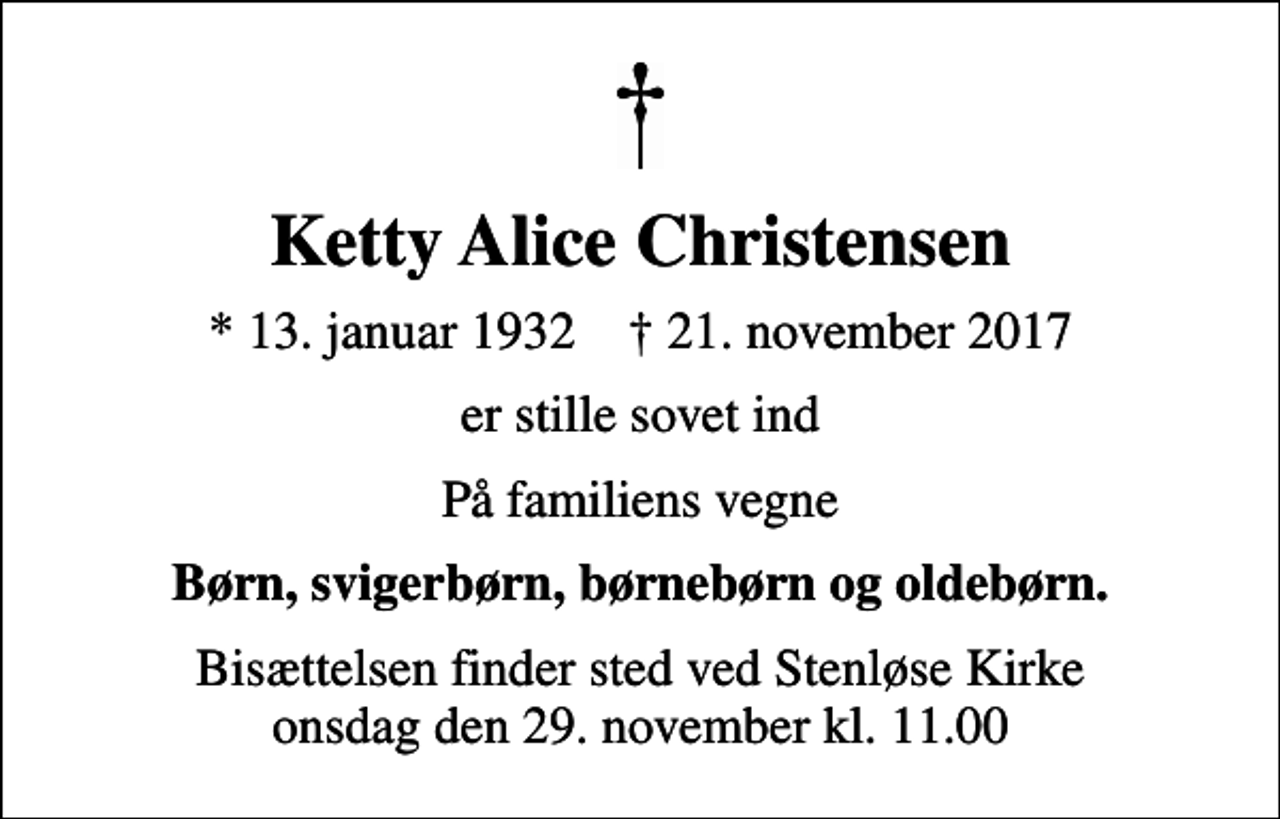 <p>Ketty Alice Christensen<br />* 13. januar 1932 ✝ 21. november 2017<br />er stille sovet ind<br />På familiens vegne<br />Børn, svigerbørn, børnebørn og oldebørn.<br />Bisættelsen finder sted ved Stenløse Kirke onsdag den 29. november kl. 11.00</p>
