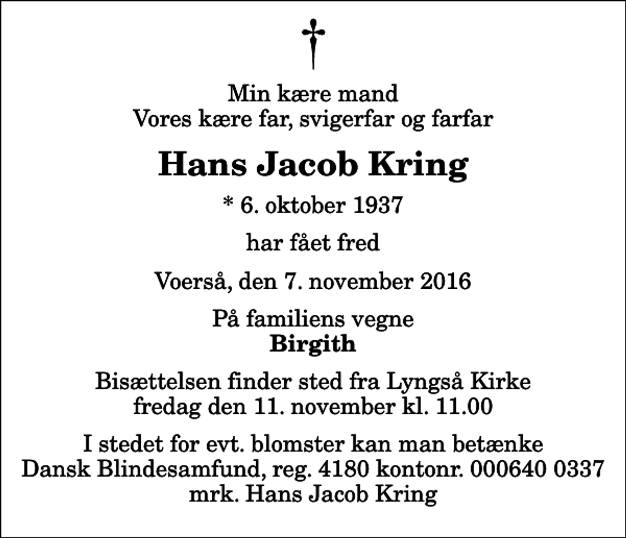 <p>Min kære mand Vores kære far, svigerfar og farfar<br />Hans Jacob Kring<br />* 6. oktober 1937<br />har fået fred<br />Voerså, den 7. november 2016<br />På familiens vegne<br />Birgith<br />Bisættelsen finder sted fra Lyngså Kirke fredag den 11. november kl. 11.00<br />I stedet for evt. blomster kan man betænke<br />Dansk Blindesamfund reg.4180kontonr.6400337mrk. Hans Jacob<br />Kring</p>