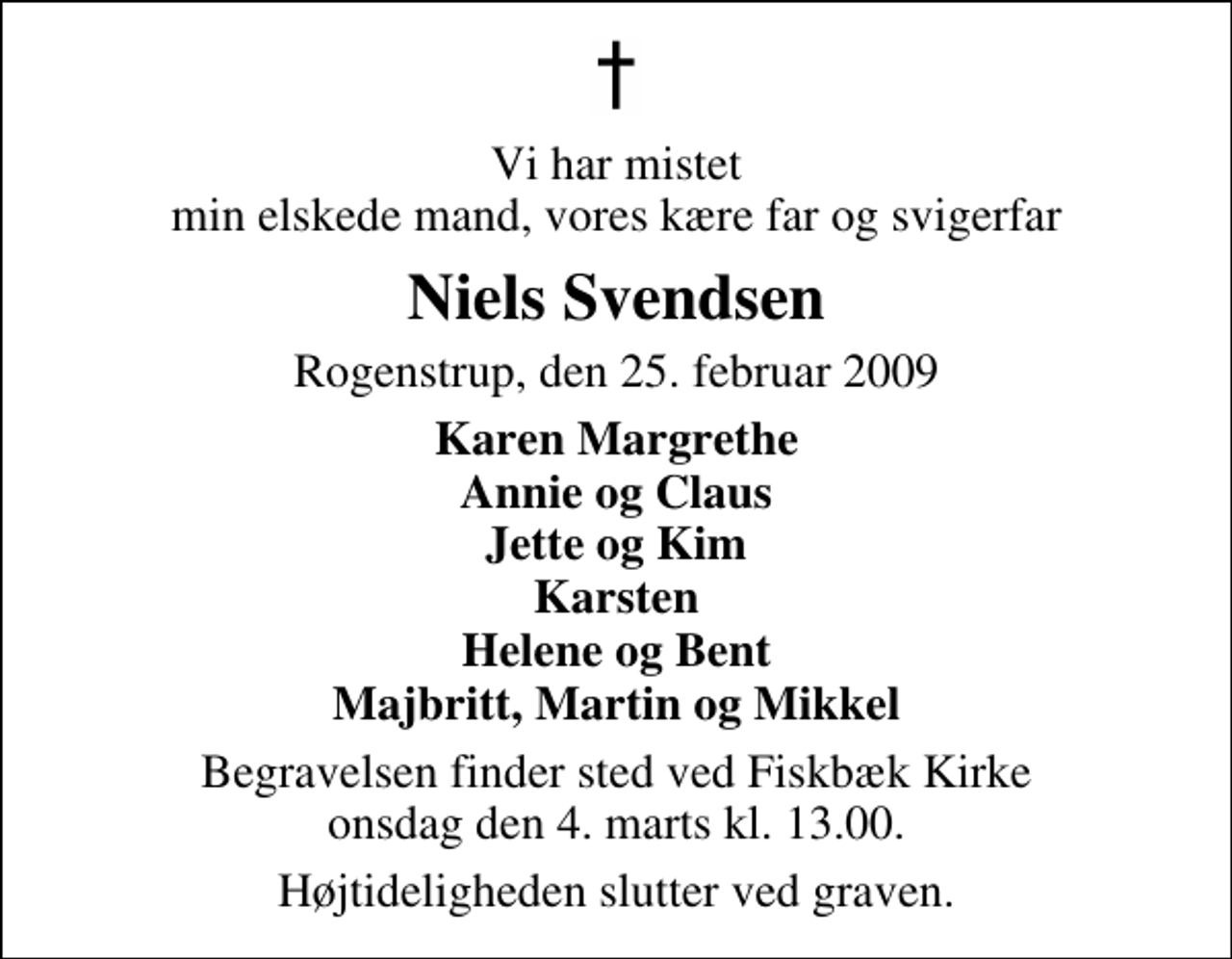 <p>Vi har mistet min elskede mand, vores kære far og svigerfar<br />Niels Svendsen<br />Rogenstrup, den 25. februar 2009<br />Karen Margrethe Annie og Claus Jette og Kim Karsten Helene og Bent Majbritt, Martin og Mikkel<br />Begravelsen finder sted ved Fiskbæk Kirke onsdag den 4. marts kl. 13.00 Højtideligheden slutter ved graven.</p>
