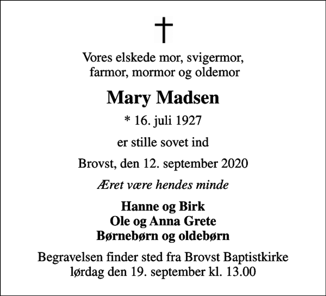 <p>Vores elskede mor, svigermor, farmor, mormor og oldemor<br />Mary Madsen<br />* 16. juli 1927<br />er stille sovet ind<br />Brovst, den 12. september 2020<br />Æret være hendes minde<br />Hanne og Birk Ole og Anna Grete Børnebørn og oldebørn<br />Begravelsen finder sted fra Brovst Baptistkirke lørdag den 19. september kl. 13.00</p>