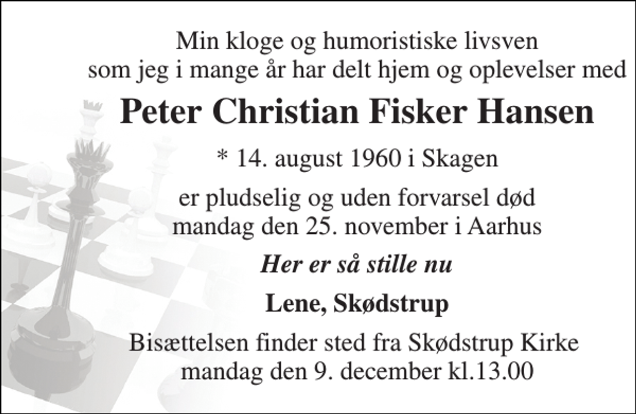 <p>Min kloge og humoristiske livsven som jeg i mange år har delt hjem og oplevelser med<br />Peter Christian Fisker Hansen<br />* 14. august 1960 i Skagen<br />er pludselig og uden forvarsel død mandag den 25. november i Aarhus<br />Her er så stille nu<br />Lene, Skødstrup<br />Bisættelsen finder sted fra Skødstrup Kirke mandag den 9. december kl.13.00</p>