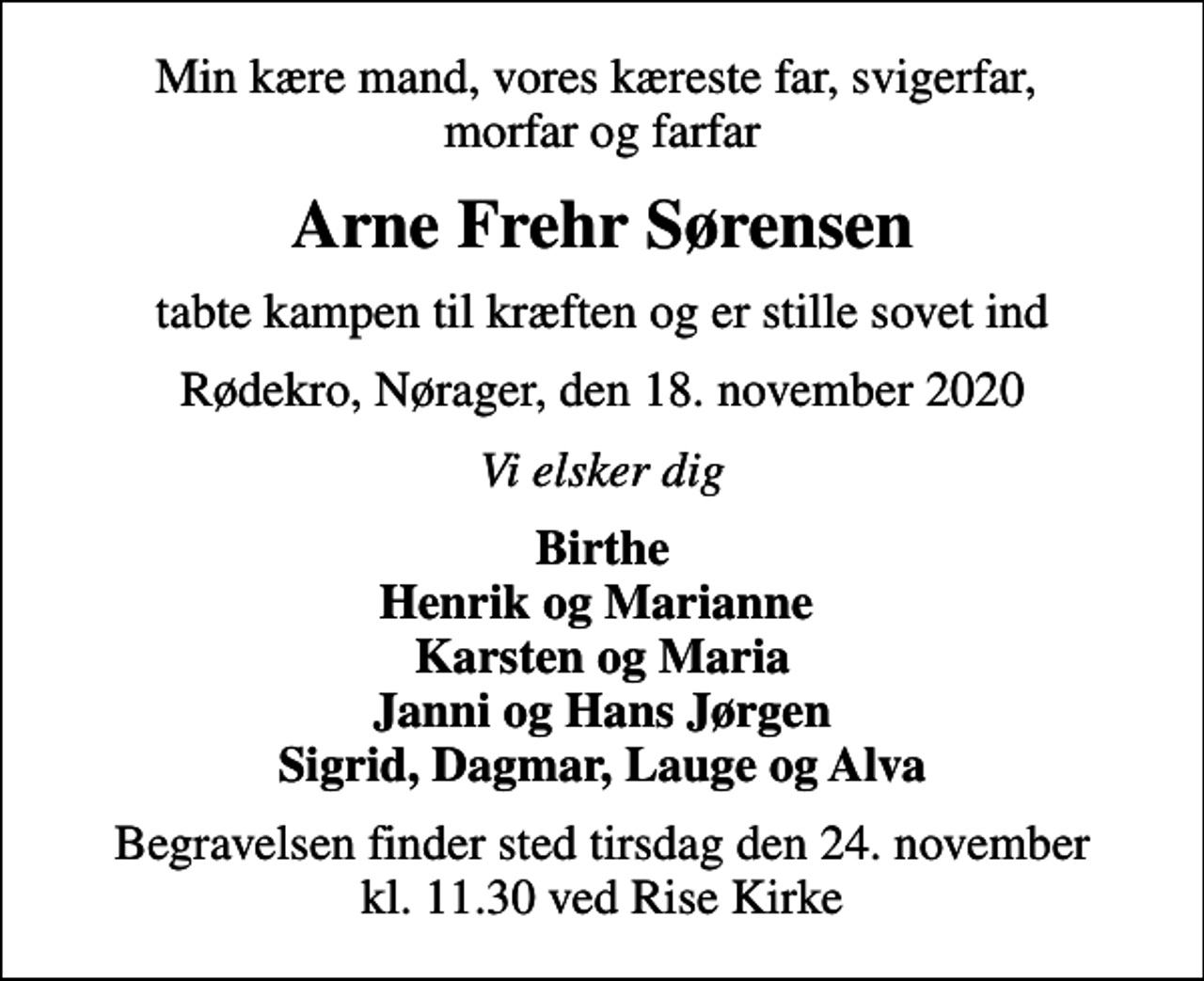 <p>Min kære mand, vores kæreste far, svigerfar, morfar og farfar<br />Arne Frehr Sørensen<br />tabte kampen til kræften og er stille sovet ind<br />Rødekro, Nørager, den 18. november 2020<br />Vi elsker dig<br />Birthe Henrik og Marianne Karsten og Maria Janni og Hans Jørgen Sigrid, Dagmar, Lauge og Alva<br />Begravelsen finder sted tirsdag den 24. november kl. 11.30 ved Rise Kirke</p>