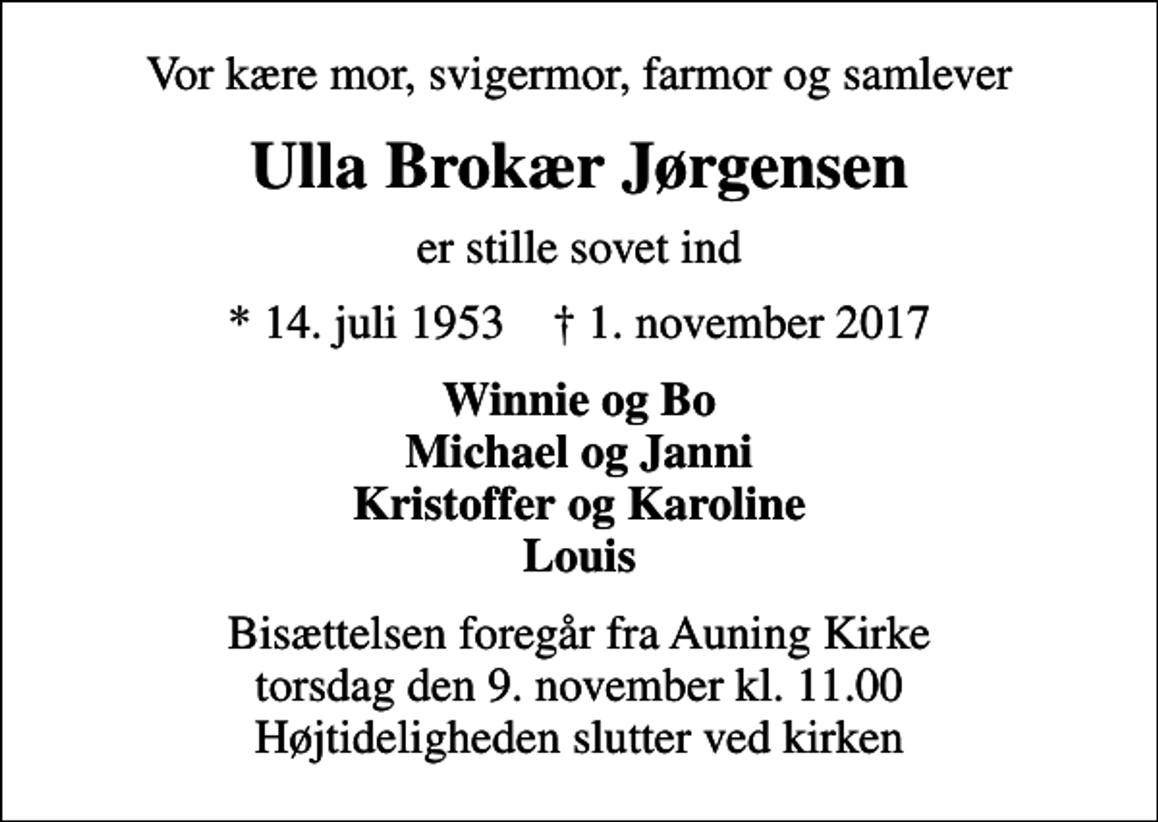 <p>Vor kære mor, svigermor, farmor og samlever<br />Ulla Brokær Jørgensen<br />er stille sovet ind<br />* 14. juli 1953 ✝ 1. november 2017<br />Winnie og Bo Michael og Janni Kristoffer og Karoline Louis<br />Bisættelsen foregår fra Auning Kirke torsdag den 9. november kl. 11.00 Højtideligheden slutter ved kirken</p>