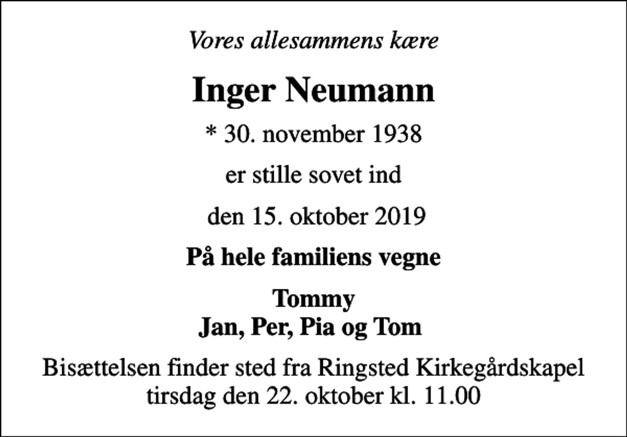 <p>Vores allesammens kære<br />Inger Neumann<br />* 30. november 1938<br />er stille sovet ind<br />den 15. oktober 2019<br />På hele familiens vegne<br />Tommy Jan, Per, Pia og Tom<br />Bisættelsen finder sted fra Ringsted Kirkegårdskapel tirsdag den 22. oktober kl. 11.00</p>