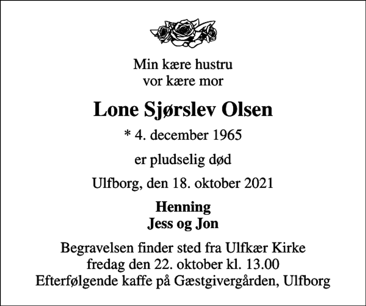 <p>Min kære hustru vor kære mor<br />Lone Sjørslev Olsen<br />* 4. december 1965<br />er pludselig død<br />Ulfborg, den 18. oktober 2021<br />Henning Jess og Jon<br />Begravelsen finder sted fra Ulfkær Kirke fredag den 22. oktober kl. 13.00 Efterfølgende kaffe på Gæstgivergården, Ulfborg</p>