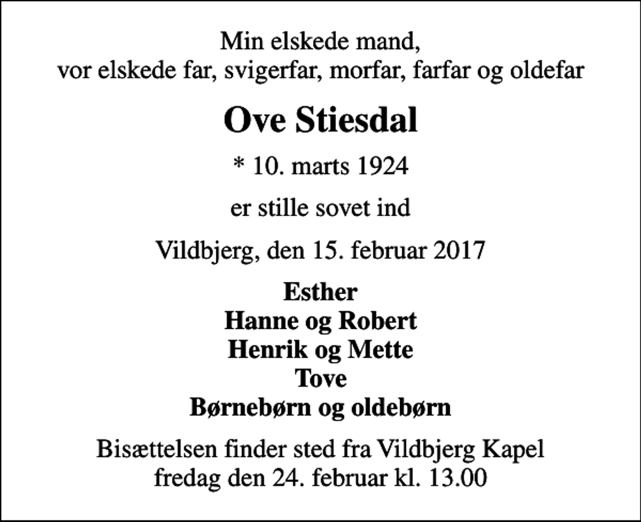 <p>Min elskede mand, vor elskede far, svigerfar, morfar, farfar og oldefar<br />Ove Stiesdal<br />* 10. marts 1924<br />er stille sovet ind<br />Vildbjerg, den 15. februar 2017<br />Esther Hanne og Robert Henrik og Mette Tove Børnebørn og oldebørn<br />Bisættelsen finder sted fra Vildbjerg Kapel fredag den 24. februar kl. 13.00</p>