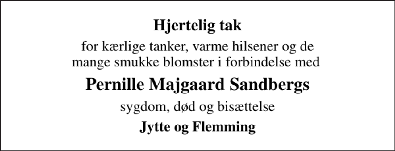 <p>Hjertelig tak<br />for kærlige tanker, varme hilsener og de mange smukke blomster i forbindelse med<br />Pernille Majgaard Sandbergs<br />sygdom, død og bisættelse<br />Jytte og Flemming</p>