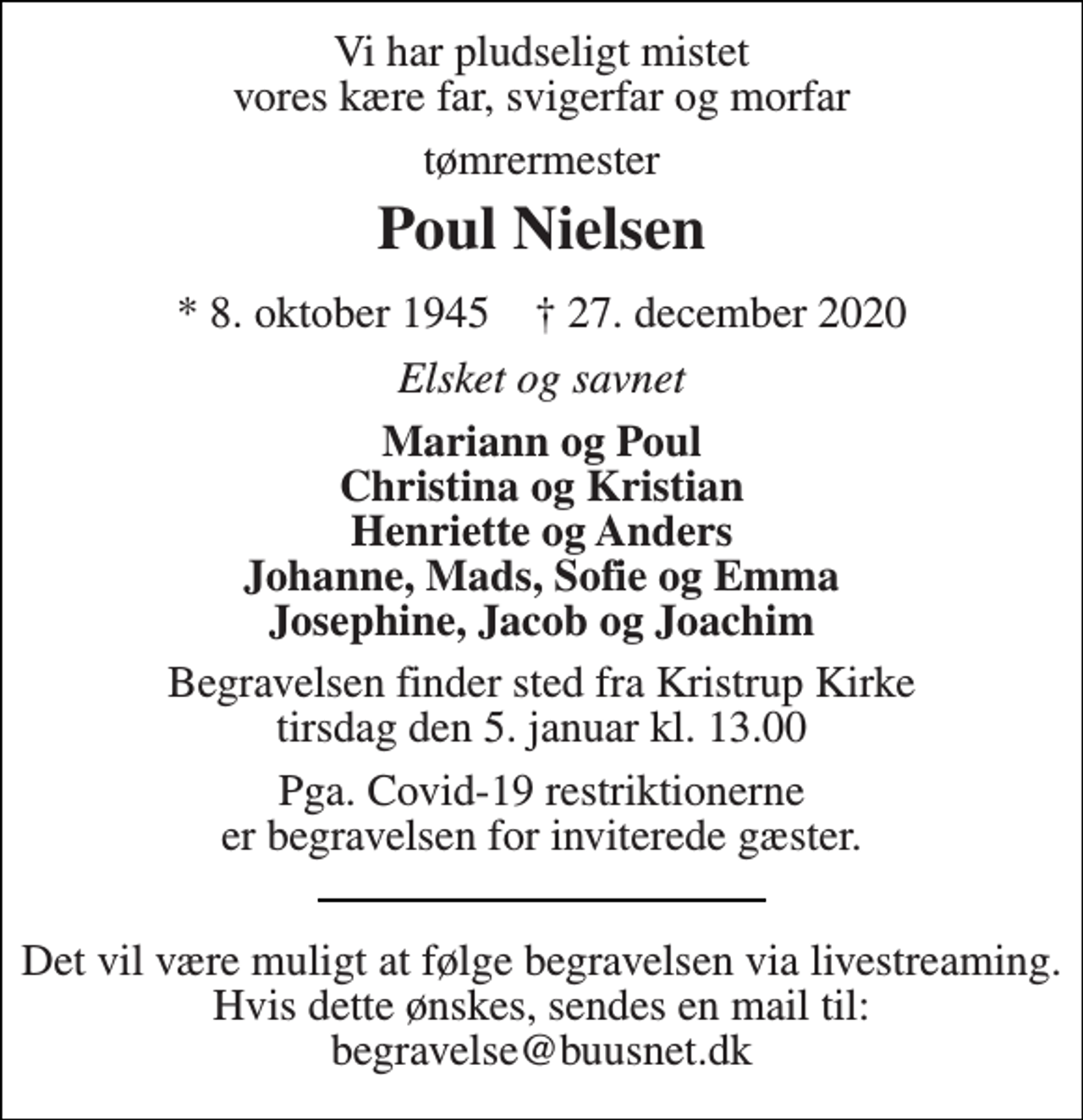 <p>Vi har pludseligt mistet vores kære far, svigerfar og morfar<br />tømrermester<br />Poul Nielsen<br />* 8. oktober 1945 † 27. december 2020<br />Elsket og savnet<br />Mariann og Poul Christina og Kristian Henriette og Anders Johanne, Mads, Sofie og Emma Josephine, Jacob og Joachim<br />Begravelsen​ finder sted fra Kristrup Kirke​ tirsdag den 5. januar​ kl. 13.00<br />Pga. Covid-19 restriktionerne er begravelsen for inviterede gæster.<br />Det vil være muligt at følge begravelsen via livestreaming. Hvis dette ønskes, sendes en mail til: begravelse@buusnet.dk</p>