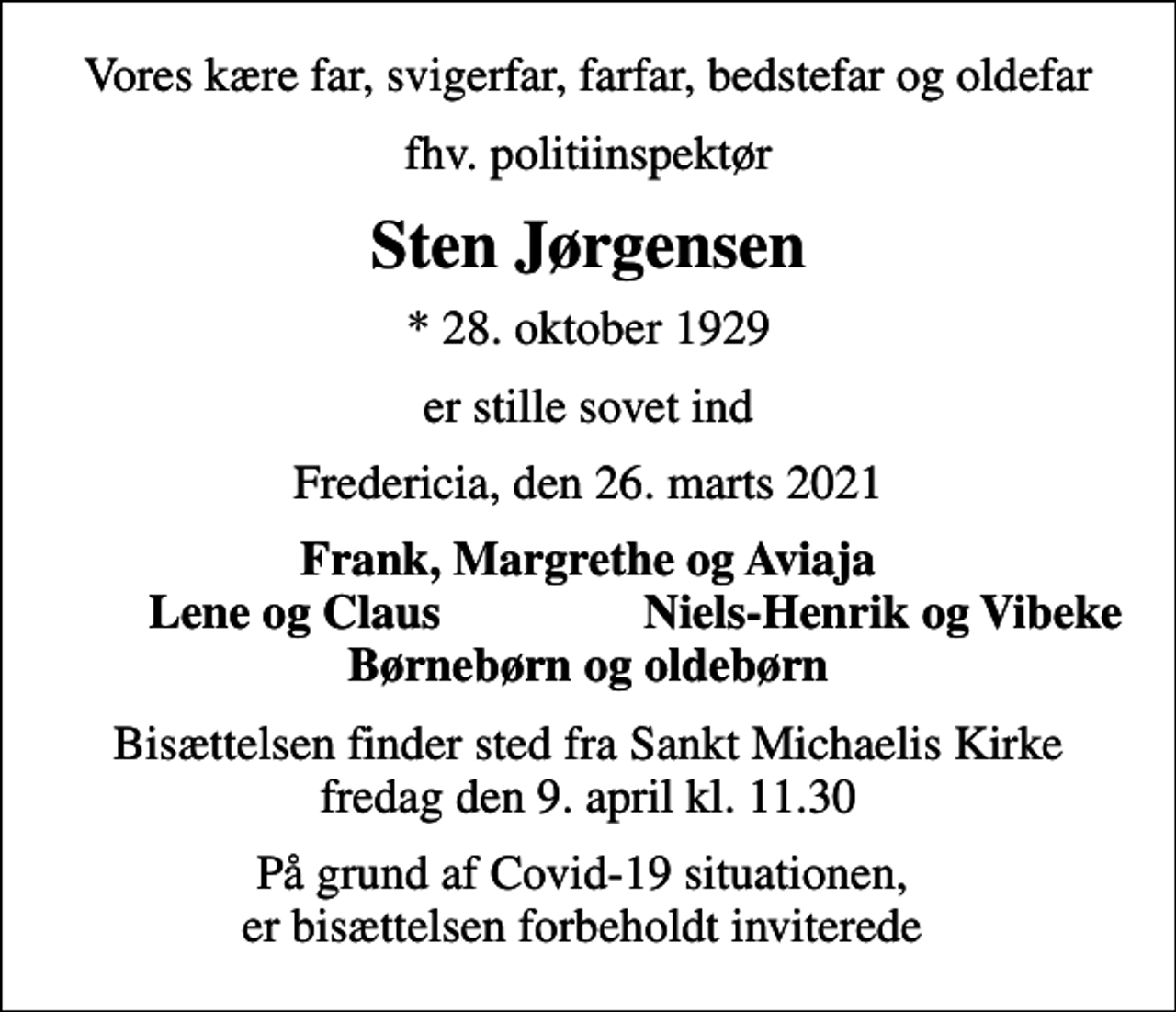 <p>Vores kære far, svigerfar, farfar, bedstefar og oldefar<br />fhv. politiinspektør<br />Sten Jørgensen<br />* 28. oktober 1929<br />er stille sovet ind<br />Fredericia, den 26. marts 2021<br />Frank, Margrethe og Aviaja<br />Lene og Claus<br />Niels-Henrik og Vibeke<br />Bisættelsen finder sted fra Sankt Michaelis Kirke fredag den 9. april kl. 11.30<br />På grund af Covid-19 situationen, er bisættelsen forbeholdt inviterede</p>