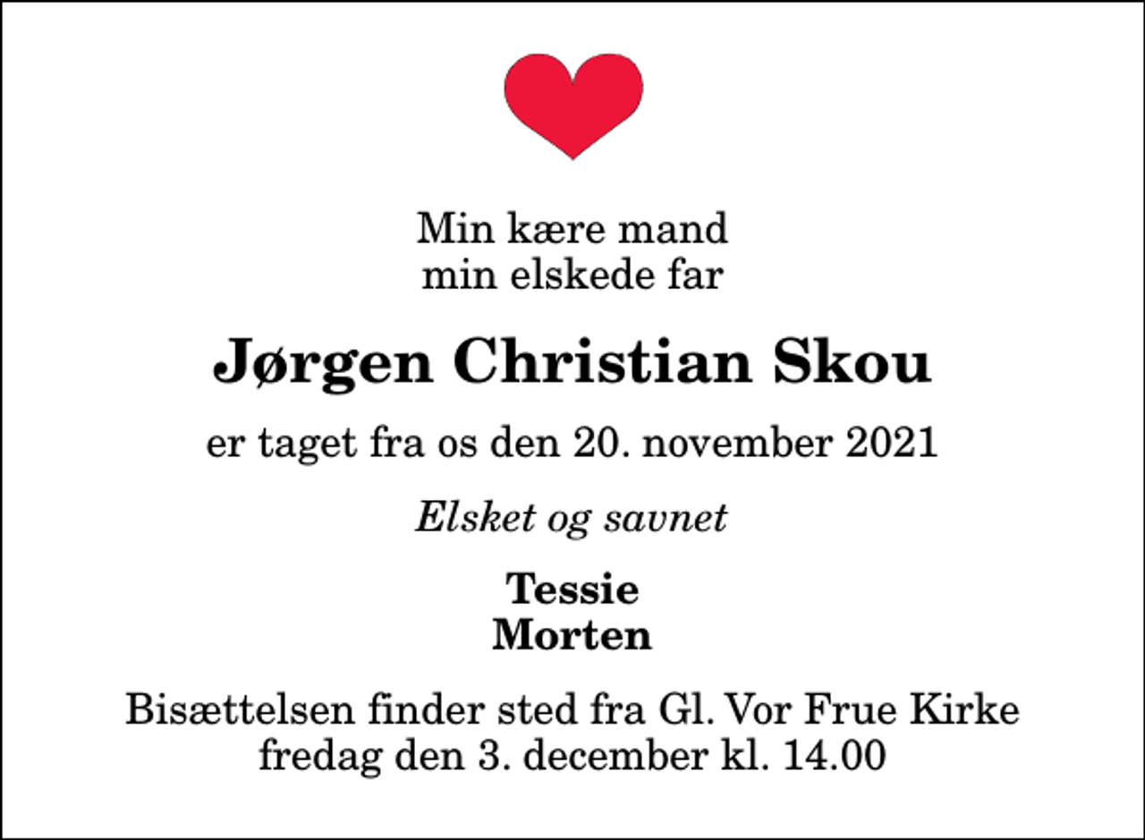 <p>Min kære mand min elskede far<br />Jørgen Christian Skou<br />er taget fra os den 20. november 2021<br />Elsket og savnet<br />Tessie Morten<br />Bisættelsen finder sted fra Gl. Vor Frue Kirke fredag den 3. december kl. 14.00</p>