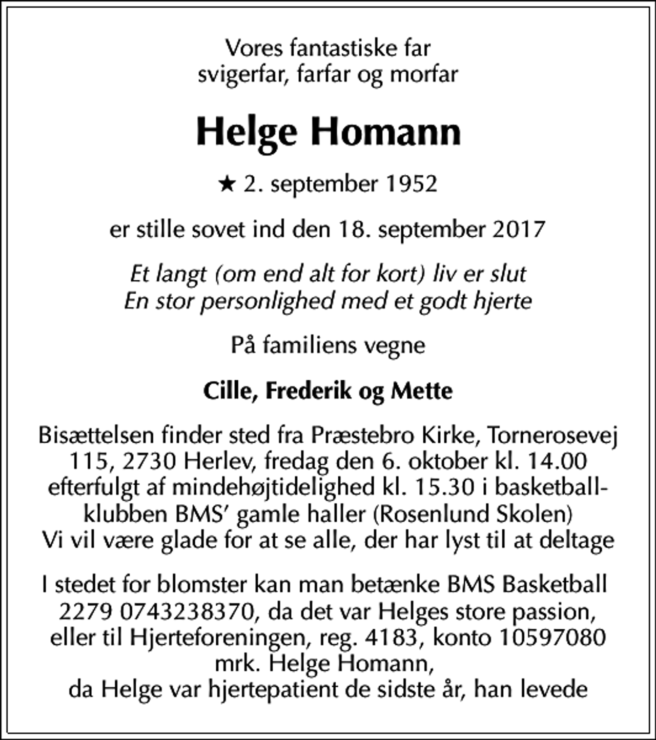 <p>Vores fantastiske far svigerfar, farfar og morfar<br />Helge Homann<br />* 2. september 1952<br />er stille sovet ind den 18. september 2017<br />Et langt (om end alt for kort) liv er slut En stor personlighed med et godt hjerte<br />På familiens vegne<br />Cille, Frederik og Mette<br />Bisættelsen finder sted fra Præstebro Kirke, Tornerosevej 115, 2730 Herlev, fredag den 6. oktober kl. 14.00 efterfulgt af mindehøjtidelighed kl. 15.30 i basketball-klubben BMS gamle haller (Rosenlund Skolen) Vi vil være glade for at se alle, der har lyst til at deltage<br />I stedet for blomster kan man betænke BMS Basketball 2279 0743238370, da det var Helges store passion, eller til Hjerteforeningen, reg. 4183, konto 10597080 mrk. Helge Homann, da Helge var hjertepatient de sidste år, han levede</p>
