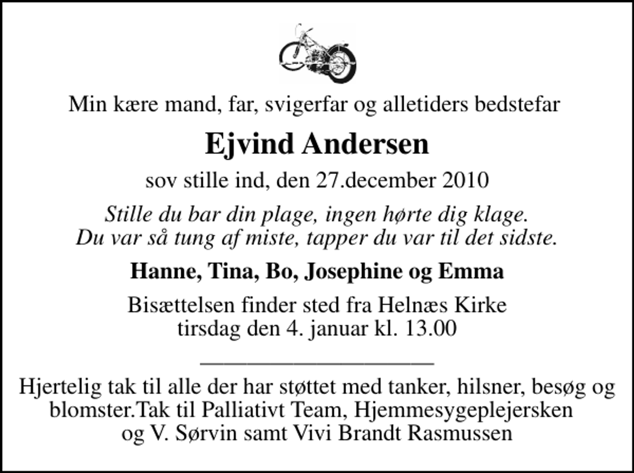 <p>Min kære mand, far, svigerfar og alletiders bedstefar<br />Ejvind Andersen<br />sov stille ind, den 27.december 2010<br />Stille du bar din plage, ingen hørte dig klage. Du var så tung af miste, tapper du var til det sidste.<br />Hanne, Tina, Bo, Josephine og Emma<br />Bisættelsen finder sted fra Helnæs Kirke tirsdag den 4. januar kl. 13.00<br />Hjertelig tak til alle der har støttet med tanker, hilsner, besøg og blomster.Tak til Palliativt Team, Hjemmesygeplejersken og V. Sørvin samt Vivi Brandt Rasmussen</p>
