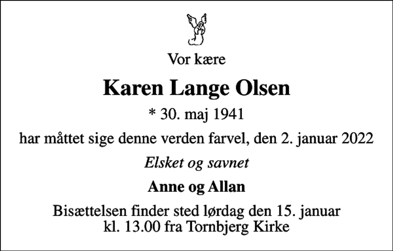 <p>Vor kære<br />Karen Lange Olsen<br />* 30. maj 1941<br />har måttet sige denne verden farvel, den 2. januar 2022<br />Elsket og savnet<br />Anne og Allan<br />Bisættelsen finder sted lørdag den 15. januar kl. 13.00 fra Tornbjerg Kirke</p>