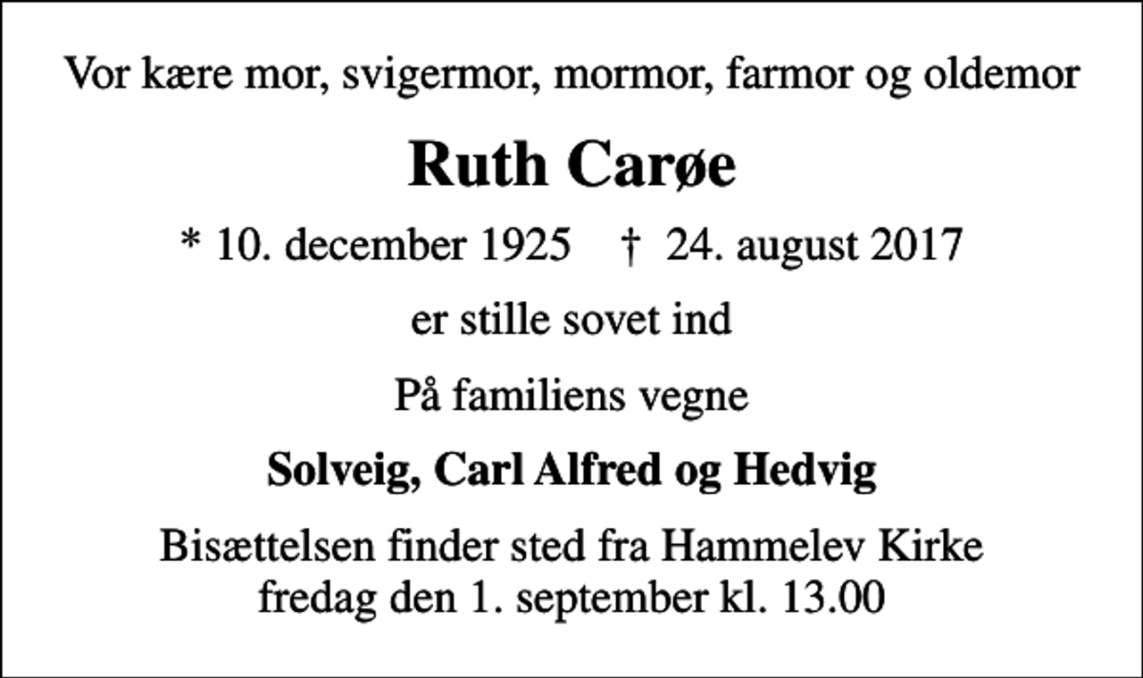 <p>Vor kære mor, svigermor, mormor, farmor og oldemor<br />Ruth Carøe<br />* 10. december 1925 ✝ 24. august 2017<br />er stille sovet ind<br />På familiens vegne<br />Solveig, Carl Alfred og Hedvig<br />Bisættelsen finder sted fra Hammelev Kirke fredag den 1. september kl. 13.00</p>