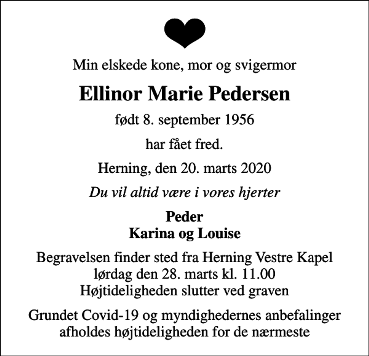 <p>Min elskede kone, mor og svigermor<br />Ellinor Marie Pedersen<br />født 8. september 1956<br />har fået fred.<br />Herning, den 20. marts 2020<br />Du vil altid være i vores hjerter<br />Peder Karina og Louise<br />Begravelsen finder sted fra Herning Vestre Kapel lørdag den 28. marts kl. 11.00 Højtideligheden slutter ved graven<br />Grundet Covid-19 og myndighedernes anbefalinger afholdes højtideligheden for de nærmeste</p>