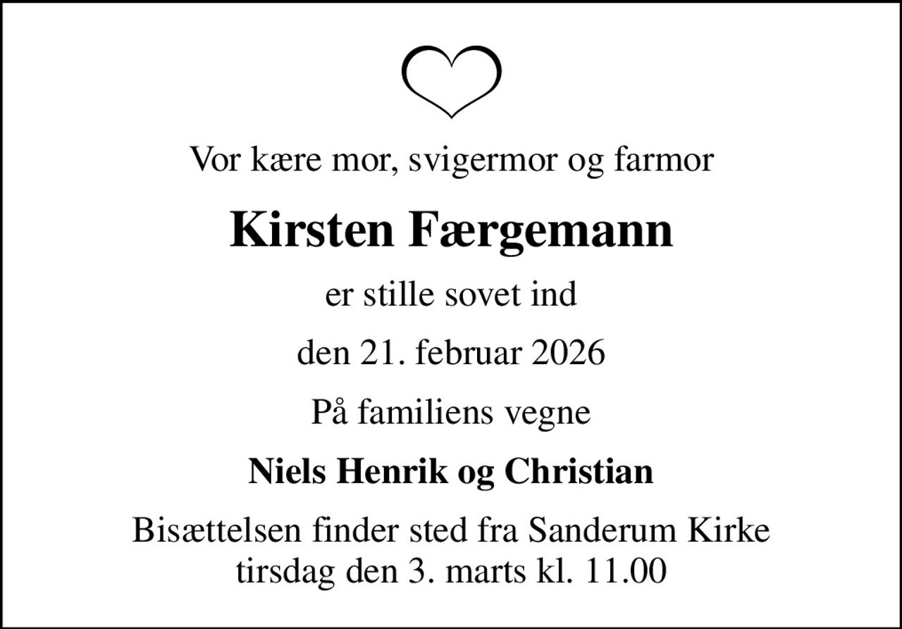 Vor kære mor, svigermor og farmor
Kirsten Færgemann
er stille sovet ind
den 21. februar 2026
På familiens vegne
Niels Henrik og Christian
Bisættelsen finder sted fra Sanderum Kirke  tirsdag den 3. marts kl. 11.00