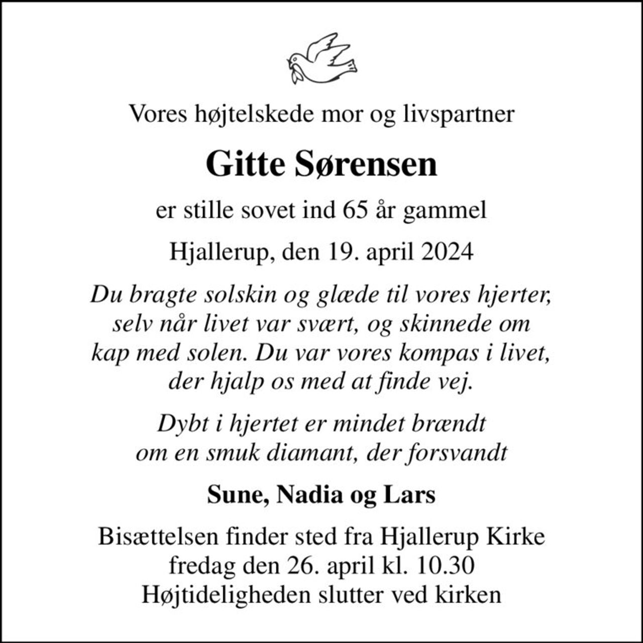 Vores højtelskede mor og livspartner
Gitte Sørensen
er stille sovet ind 65 år gammel
Hjallerup, den 19. april 2024
Du bragte solskin og glæde til vores hjerter, selv når livet var svært, og skinnede om kap med solen. Du var vores kompas i livet, der hjalp os med at finde vej.
Dybt i hjertet er mindet brændt om en smuk diamant, der forsvandt
Sune, Nadia og Lars
Bisættelsen finder sted fra Hjallerup Kirke  fredag den 26. april kl. 10.30  Højtideligheden slutter ved kirken