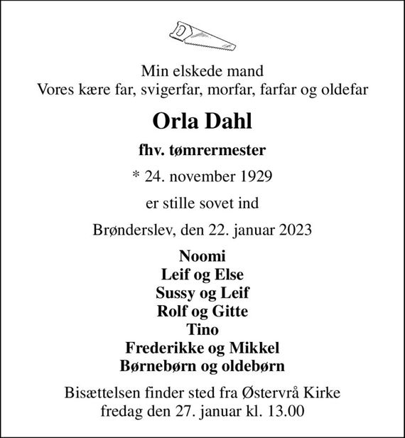 Min elskede mand Vores kære far, svigerfar, morfar, farfar og oldefar
Orla Dahl
fhv. tømrermester
* 24. november 1929
er stille sovet ind
Brønderslev, den 22. januar 2023
Noomi Leif og Else Sussy og Leif Rolf og Gitte Tino Frederikke og Mikkel Børnebørn og oldebørn
Bisættelsen finder sted fra Østervrå Kirke  fredag den 27. januar kl. 13.00