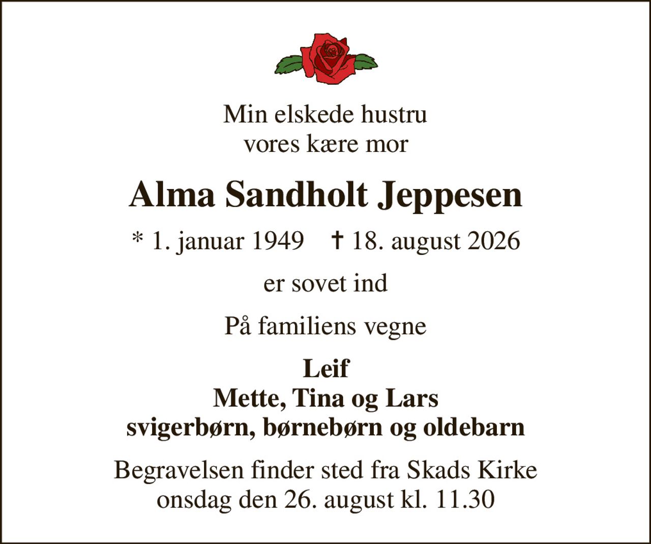 Min elskede hustru vores kære mor
Alma Sandholt Jeppesen
* 1. januar 1949    ✝ 18. august 2026
er sovet ind
På familiens vegne
Leif Mette, Tina og Lars svigerbørn, børnebørn og oldebarn
Begravelsen finder sted fra Skads Kirke  onsdag den 26. august kl. 11.30