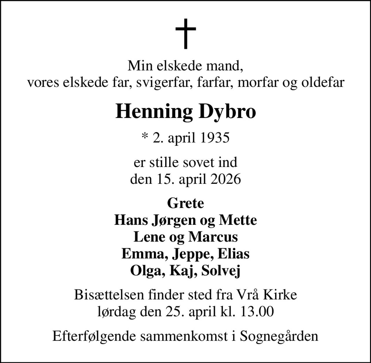 Min elskede mand, vores elskede far, svigerfar, farfar, morfar og oldefar
Henning Dybro
* 2. april 1935
er stille sovet ind den 15. april 2026
Grete Hans Jørgen og Mette Lene og Marcus Emma, Jeppe, Elias Olga, Kaj, Solvej
Bisættelsen finder sted fra Vrå Kirke  lørdag den 25. april kl. 13.00 
Efterfølgende sammenkomst i Sognegården