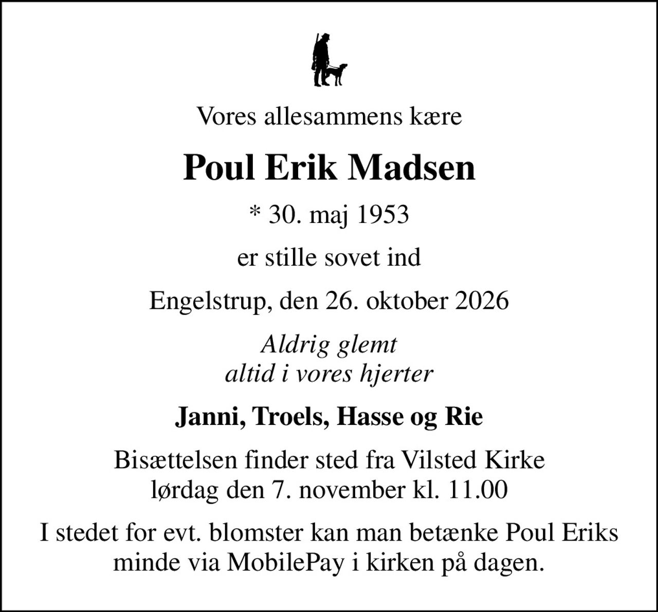 Vores allesammens kære
Poul Erik Madsen
* 30. maj 1953
er stille sovet ind
Engelstrup, den 26. oktober 2026
Aldrig glemt altid i vores hjerter
Janni, Troels, Hasse og Rie
Bisættelsen finder sted fra Vilsted Kirke  lørdag den 7. november kl. 11.00 
I stedet for evt. blomster kan man betænke Poul Eriks minde via MobilePay i kirken på dagen.