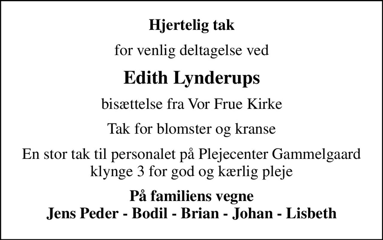 Hjertelig tak
for venlig deltagelse ved
Edith Lynderups
bisættelse fra Vor Frue Kirke
Tak for blomster og kranse
En stor tak til personalet på Plejecenter Gammelgaard klynge 3 for god og kærlig pleje
På familiens vegne Jens Peder - Bodil - Brian - Johan - Lisbeth