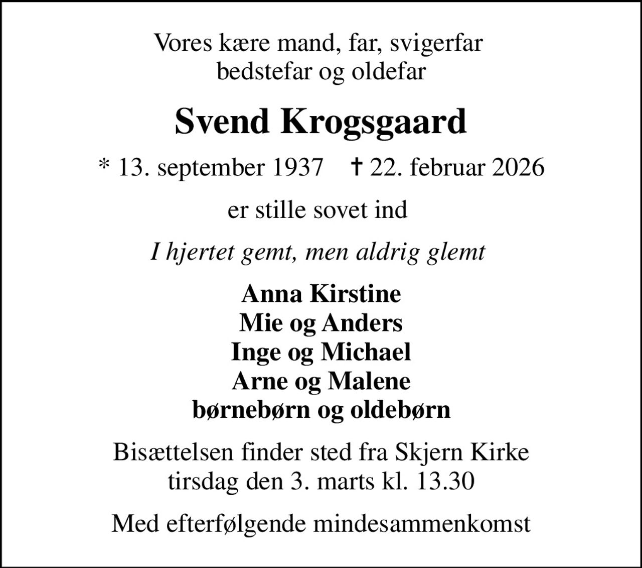 Vores kære mand, far, svigerfar  bedstefar og oldefar
Svend Krogsgaard
* 13. september 1937    ✝ 22. februar 2026
er stille sovet ind 
I hjertet gemt, men aldrig glemt 
Anna Kirstine Mie og Anders Inge og Michael Arne og Malene børnebørn og oldebørn
Bisættelsen finder sted fra Skjern Kirke  tirsdag den 3. marts kl. 13.30 
Med efterfølgende mindesammenkomst