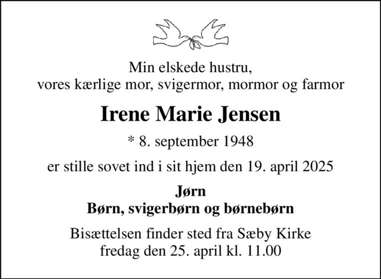 Min elskede hustru, vores kærlige mor, svigermor, mormor og farmor
Irene Marie Jensen
* 8. september 1948
er stille sovet ind i sit hjem den 19. april 2025
Jørn Børn, svigerbørn og børnebørn
Bisættelsen finder sted fra Sæby Kirke  fredag den 25. april kl. 11.00