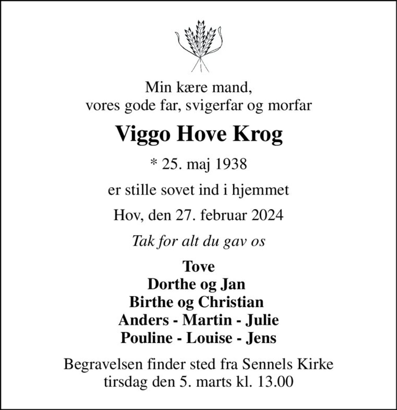 Min kære mand, vores gode far, svigerfar og morfar 
Viggo Hove Krog 
*​ 25. maj 1938 
er stille sovet ind i hjemmet 
Hov, den 27. februar 2024 
Tak for alt du gav os 
Tove Dorthe og Jan  Birthe og Christian  Anders - Martin - Julie Pouline - Louise - Jens 
Begravelsen finder sted fra Sennels Kirke tirsdag den 5. marts kl. 13.00