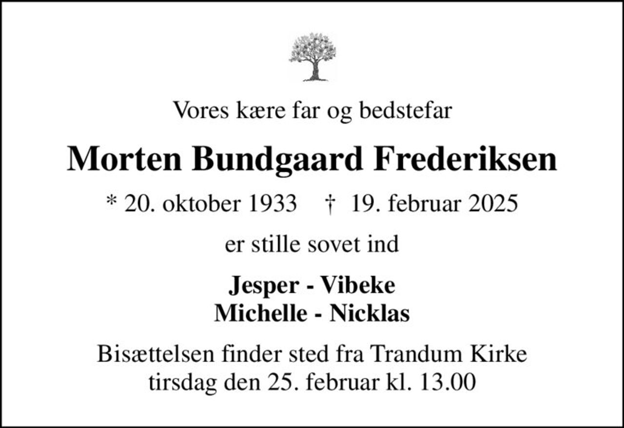 Vores kære far og bedstefar
Morten Bundgaard Frederiksen
* 20. oktober 1933    ✝ 19. februar 2025
er stille sovet ind
Jesper - Vibeke Michelle - Nicklas
Bisættelsen finder sted fra Trandum Kirke  tirsdag den 25. februar kl. 13.00