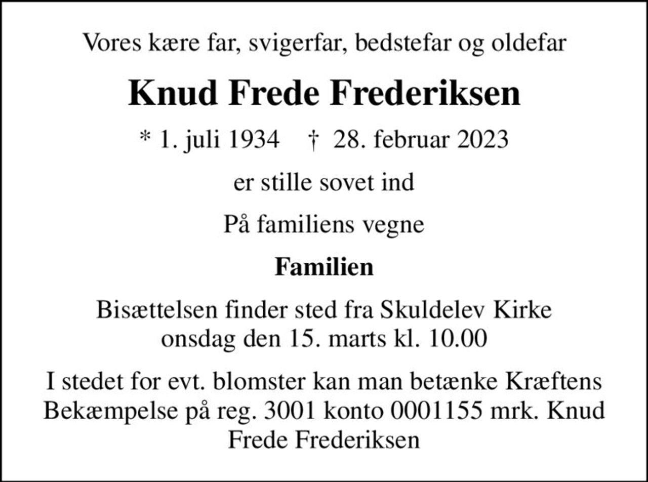 Vores kære far, svigerfar, bedstefar og oldefar
Knud Frede Frederiksen
* 1. juli 1934    ✝ 28. februar 2023
er stille sovet ind
På familiens vegne
Familien
Bisættelsen finder sted fra Skuldelev Kirke  onsdag den 15. marts kl. 10.00 
I stedet for evt. blomster kan man betænke
					Kræftens Bekæmpelse reg.3001konto0001155mrk. Knud Frede
					Frederiksen
I stedet for evt. blomster kan man betænke Kræftens Bekæmpelse på reg. 3001 konto 0001155 mrk. Knud Frede Frederiksen