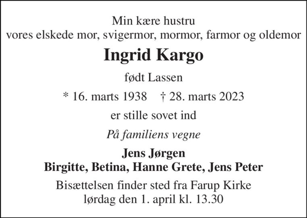 Min kære hustru vores elskede mor, svigermor, mormor, farmor og oldemor 
Ingrid Kargo 
født Lassen 
*​ 16. marts 1938​    †​ 28. marts 2023 
er stille sovet ind 
På familiens vegne 
Jens Jørgen Birgitte, Betina, Hanne Grete, Jens Peter 
Bisættelsen​ finder sted fra Farup Kirke​ lørdag den 1. april​ kl. 13.30