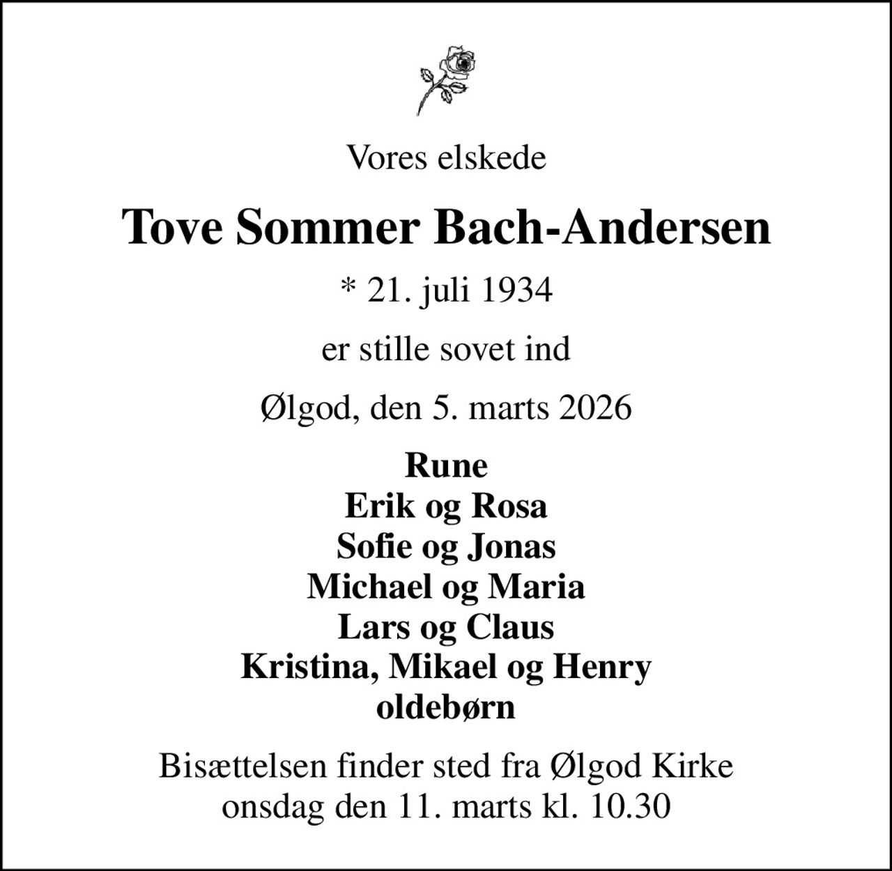 Vores elskede
Tove Sommer Bach-Andersen
* 21. juli 1934
er stille sovet ind
Ølgod, den 5. marts 2026
Rune Erik og Rosa Sofie og Jonas Michael og Maria Lars og Claus Kristina, Mikael og Henry oldebørn
Bisættelsen finder sted fra Ølgod Kirke  onsdag den 11. marts kl. 10.30